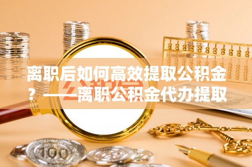 娄星离职后如何高效提取公积金？——离职公积金代办提取全流程解析