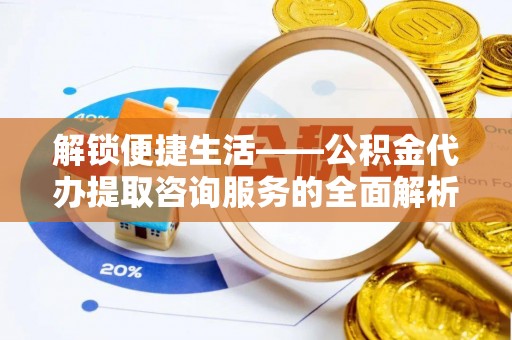 娄星解锁便捷生活——公积金代办提取咨询服务的全面解析与实用指南