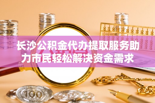 娄星长沙公积金代办提取服务助力市民轻松解决资金需求