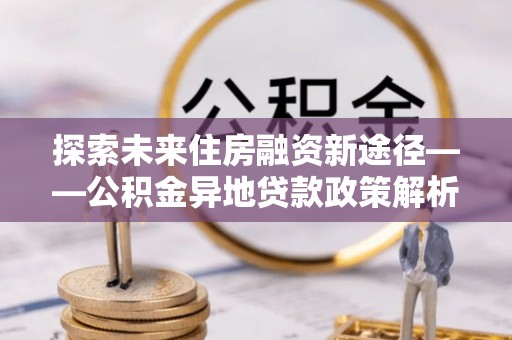娄星探索未来住房融资新途径——公积金异地贷款政策解析与实践