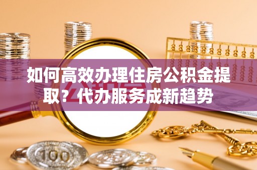 娄星如何高效办理住房公积金提取？代办服务成新趋势