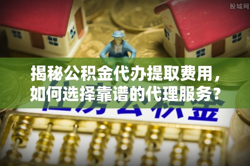娄星揭秘公积金代办提取费用，如何选择靠谱的代理服务？