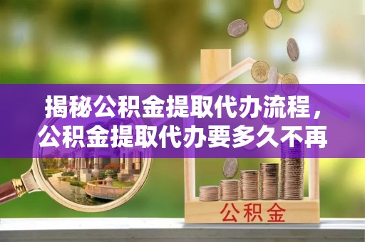 娄星揭秘公积金提取代办流程，公积金提取代办要多久不再迷茫