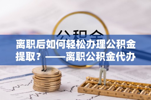 娄星离职后如何轻松办理公积金提取？——离职公积金代办提取服务详解
