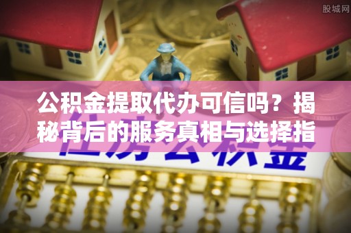 娄星公积金提取代办可信吗？揭秘背后的服务真相与选择指南