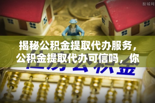 娄星揭秘公积金提取代办服务，公积金提取代办可信吗，你需要知道的真相