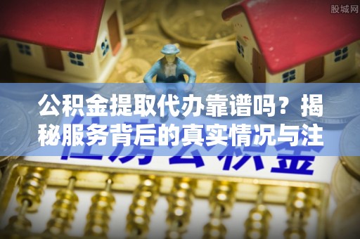 娄星公积金提取代办靠谱吗？揭秘服务背后的真实情况与注意事项
