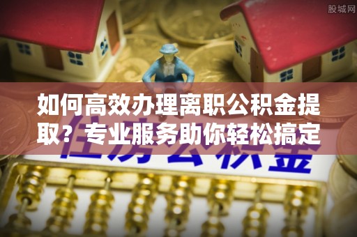 娄星如何高效办理离职公积金提取？专业服务助你轻松搞定