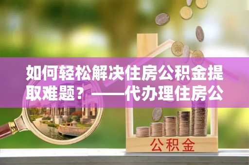 娄星如何轻松解决住房公积金提取难题？——代办理住房公积金提取服务解析