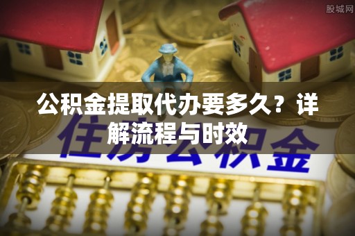 娄星公积金提取代办要多久？详解流程与时效
