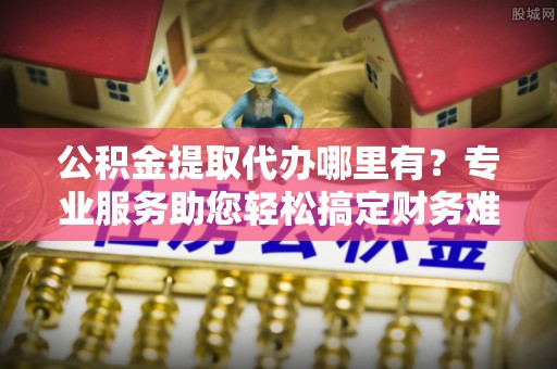 娄星公积金提取代办哪里有？专业服务助您轻松搞定财务难题