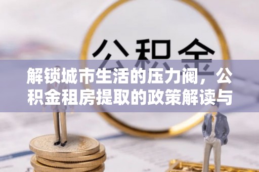 娄星解锁城市生活的压力阀，公积金租房提取的政策解读与实践指南