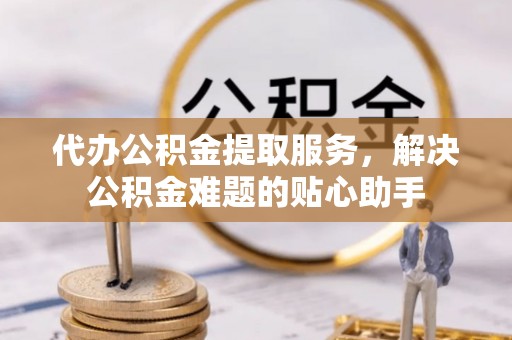 娄星代办公积金提取服务，解决公积金难题的贴心助手