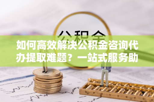 娄星如何高效解决公积金咨询代办提取难题？一站式服务助您轻松搞定