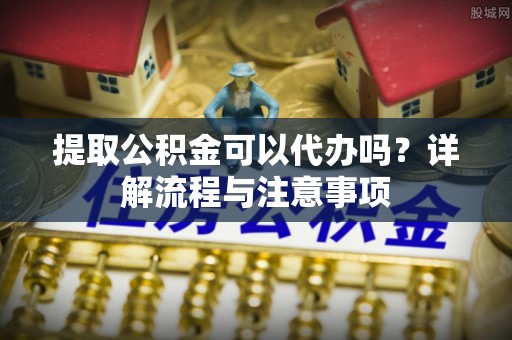 娄星提取公积金可以代办吗？详解流程与注意事项