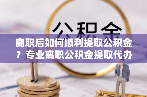 娄星离职后如何顺利提取公积金？专业离职公积金提取代办服务指南