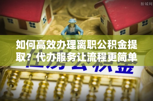 娄星如何高效办理离职公积金提取？代办服务让流程更简单