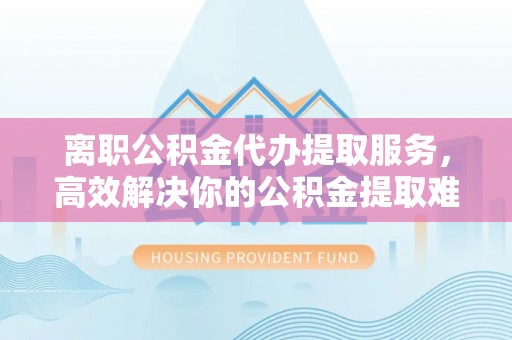 娄星离职公积金代办提取服务，高效解决你的公积金提取难题
