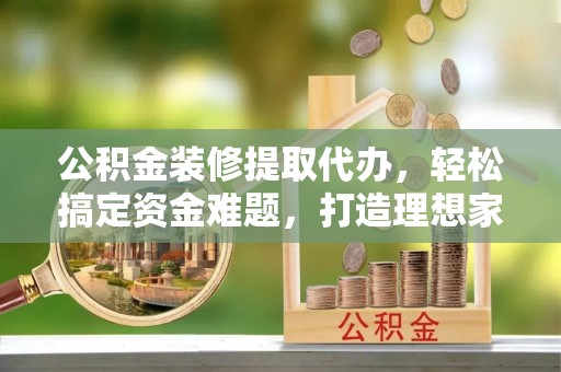 娄星公积金装修提取代办，轻松搞定资金难题，打造理想家居