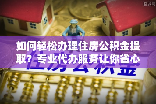 娄星如何轻松办理住房公积金提取？专业代办服务让你省心无忧