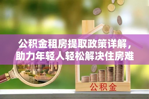 娄星公积金租房提取政策详解，助力年轻人轻松解决住房难题