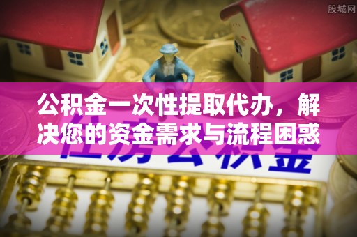 娄星公积金一次性提取代办，解决您的资金需求与流程困惑