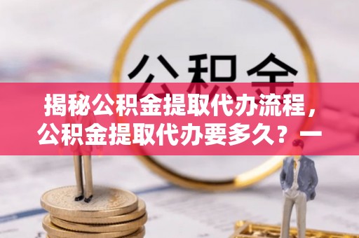 娄星揭秘公积金提取代办流程，公积金提取代办要多久？一文读懂