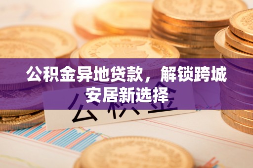 娄星公积金异地贷款，解锁跨城安居新选择