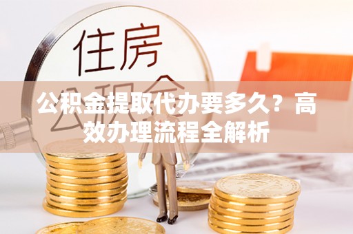 娄星公积金提取代办要多久？高效办理流程全解析
