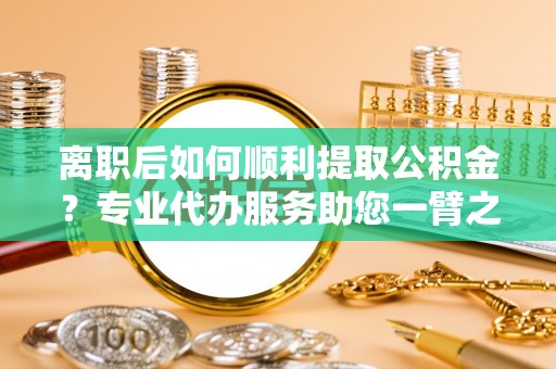 娄星离职后如何顺利提取公积金？专业代办服务助您一臂之力