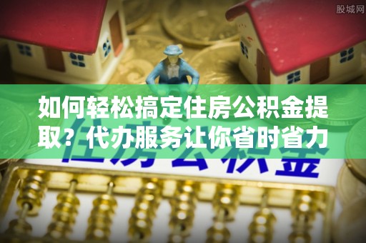 娄星如何轻松搞定住房公积金提取？代办服务让你省时省力