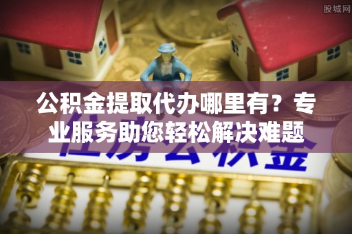 娄星公积金提取代办哪里有？专业服务助您轻松解决难题