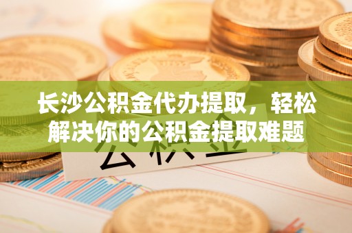 娄星长沙公积金代办提取，轻松解决你的公积金提取难题