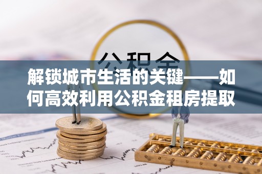 娄星解锁城市生活的关键——如何高效利用公积金租房提取实现居住自由