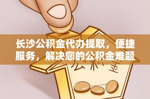 娄星长沙公积金代办提取，便捷服务，解决您的公积金难题