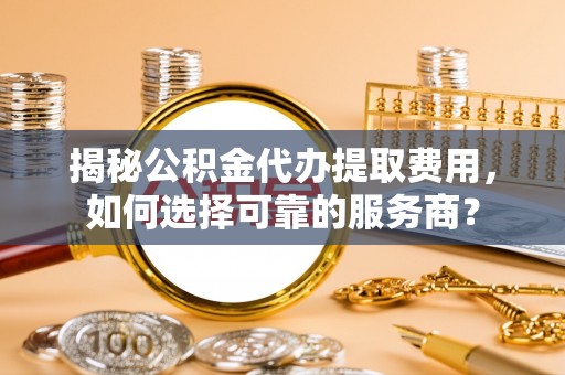 娄星揭秘公积金代办提取费用，如何选择可靠的服务商？