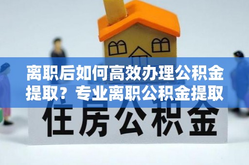 娄星离职后如何高效办理公积金提取？专业离职公积金提取代办服务指南