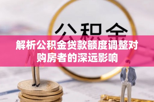 娄星解析公积金贷款额度调整对购房者的深远影响