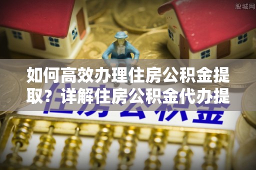 娄星如何高效办理住房公积金提取？详解住房公积金代办提取流程