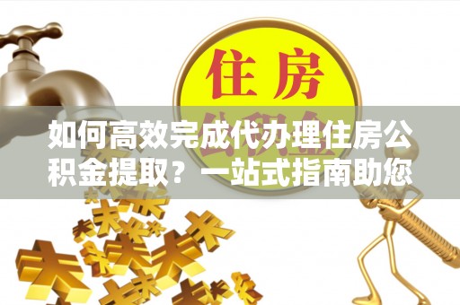 娄星如何高效完成代办理住房公积金提取？一站式指南助您轻松搞定