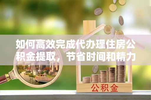 娄星如何高效完成代办理住房公积金提取，节省时间和精力？