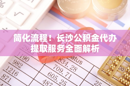 娄星简化流程！长沙公积金代办提取服务全面解析