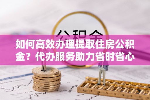 娄星如何高效办理提取住房公积金？代办服务助力省时省心