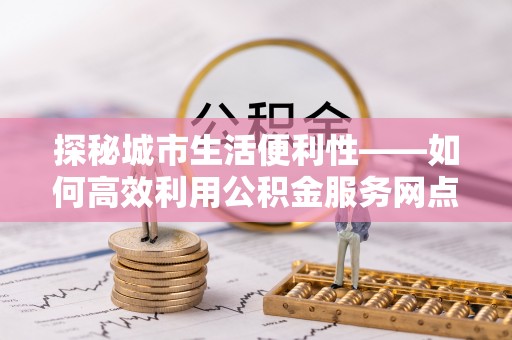 娄星探秘城市生活便利性——如何高效利用公积金服务网点查询工具