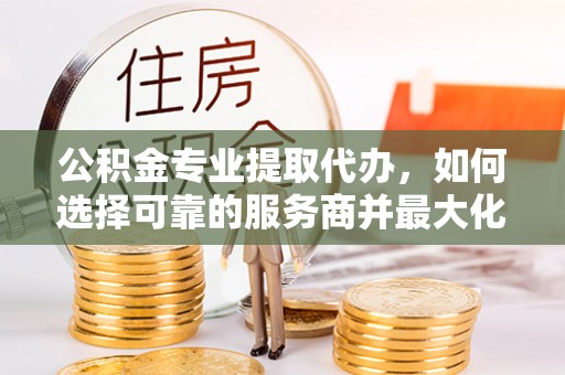 娄星公积金专业提取代办，如何选择可靠的服务商并最大化你的资金收益
