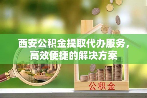 娄星西安公积金提取代办服务，高效便捷的解决方案