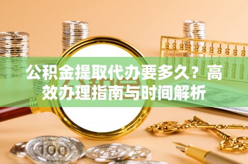 娄星公积金提取代办要多久？高效办理指南与时间解析