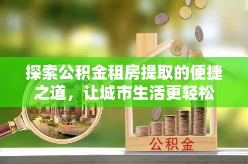 娄星探索公积金租房提取的便捷之道，让城市生活更轻松